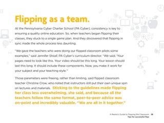 Flipping as a team.
At the Pennsylvania Cyber Charter School (PA Cyber), consistency is key to
ensuring a quality online education. So, when teachers began flipping their
classes, they stuck to a single game plan. And they discovered that flipping in
sync made the whole process less daunting.

“We gave the teachers who were doing our flipped classroom pilots some
examples,” said Jennifer Shoaf, PA Cyber’s curriculum director. “We said, ‘Your
pages need to look like this. Your video should be this long. Your lesson should
last this long. It should include these components. Now, you make it work for
your subject and your teaching style.’”

Those parameters were freeing, rather than limiting, said flipped classroom
teacher Christine Crow, who noted that instructors still put their own unique spin
                     Sticking to the guidelines made flipping
on lectures and materials.
her class less overwhelming, she said, and because all the
teachers follow the same format, peer-to-peer advice was
on-point and incredibly valuable. “We are all in it together.”

                                                                     A Realist’s Guide to Flipping the Classroom     19
                                                                                         Tips for successful flips
 