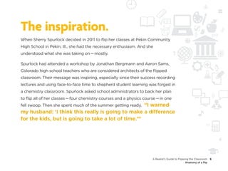 The inspiration.
When Sherry Spurlock decided in 2011 to flip her classes at Pekin Community
High School in Pekin, Ill., she had the necessary enthusiasm. And she
understood what she was taking on — mostly.

Spurlock had attended a workshop by Jonathan Bergmann and Aaron Sams,
Colorado high school teachers who are considered architects of the flipped
classroom. Their message was inspiring, especially since their success recording
lectures and using face-to-face time to shepherd student learning was forged in
a chemistry classroom. Spurlock asked school administrators to back her plan
to flip all of her classes — four chemistry courses and a physics course — in one
                                                    “I warned
fell swoop. Then she spent much of the summer getting ready.
my husband: ‘I think this really is going to make a difference
for the kids, but is going to take a lot of time.’”




                                                                      A Realist’s Guide to Flipping the Classroom    6
                                                                                                 Anatomy of a flip
 