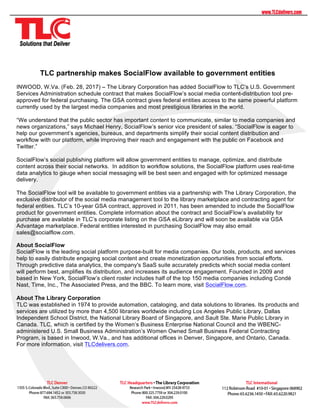 TLC partnership makes SocialFlow available to government entities
INWOOD, W.Va. (Feb. 28, 2017) – The Library Corporation has added SocialFlow to TLC’s U.S. Government
Services Administration schedule contract that makes SocialFlow’s social media content-distribution tool pre-
approved for federal purchasing. The GSA contract gives federal entities access to the same powerful platform
currently used by the largest media companies and most prestigious libraries in the world.
“We understand that the public sector has important content to communicate, similar to media companies and
news organizations,” says Michael Henry, SocialFlow’s senior vice president of sales. “SocialFlow is eager to
help our government’s agencies, bureaus, and departments simplify their social content distribution and
workflow with our platform, while improving their reach and engagement with the public on Facebook and
Twitter.”
SocialFlow’s social publishing platform will allow government entities to manage, optimize, and distribute
content across their social networks. In addition to workflow solutions, the SocialFlow platform uses real-time
data analytics to gauge when social messaging will be best seen and engaged with for optimized message
delivery.
The SocialFlow tool will be available to government entities via a partnership with The Library Corporation, the
exclusive distributor of the social media management tool to the library marketplace and contracting agent for
federal entities. TLC’s 10-year GSA contract, approved in 2011, has been amended to include the SocialFlow
product for government entities. Complete information about the contract and SocialFlow’s availability for
purchase are available in TLC’s corporate listing on the GSA eLibrary and will soon be available via GSA
Advantage marketplace. Federal entities interested in purchasing SocialFlow may also email
sales@socialflow.com.
About SocialFlow
SocialFlow is the leading social platform purpose-built for media companies. Our tools, products, and services
help to easily distribute engaging social content and create monetization opportunities from social efforts.
Through predictive data analytics, the company's SaaS suite accurately predicts which social media content
will perform best, amplifies its distribution, and increases its audience engagement. Founded in 2009 and
based in New York, SocialFlow’s client roster includes half of the top 150 media companies including Condé
Nast, Time, Inc., The Associated Press, and the BBC. To learn more, visit SocialFlow.com.
About The Library Corporation
TLC was established in 1974 to provide automation, cataloging, and data solutions to libraries. Its products and
services are utilized by more than 4,500 libraries worldwide including Los Angeles Public Library, Dallas
Independent School District, the National Library Board of Singapore, and Sault Ste. Marie Public Library in
Canada. TLC, which is certified by the Women’s Business Enterprise National Council and the WBENC-
administered U.S. Small Business Administration’s Women Owned Small Business Federal Contracting
Program, is based in Inwood, W.Va., and has additional offices in Denver, Singapore, and Ontario, Canada.
For more information, visit TLCdelivers.com.
	
 