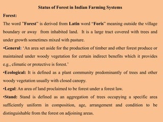 Status of Forest in Indian Farming Systems
Forest:
The word ”Forest” is derived from Latin word “Foris” meaning outside the village
boundary or away from inhabited land. It is a large tract covered with trees and
under growth sometimes mixed with pasture.
•General: ‘An area set aside for the production of timber and other forest produce or
maintained under woody vegetation for certain indirect benefits which it provides
e.g., climatic or protective is forest.’
•Ecological: It is defined as a plant community predominantly of trees and other
woody vegetation usually with closed canopy.
•Legal: An area of land proclaimed to be forest under a forest law.
•Stand: Stand is defined as an aggregation of trees occupying a specific area
sufficiently uniform in composition, age, arrangement and condition to be
distinguishable from the forest on adjoining areas.
 