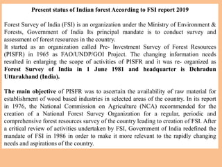 Present status of Indian forest According to FSI report 2019
Forest Survey of India (FSI) is an organization under the Ministry of Environment &
Forests, Government of India Its principal mandate is to conduct survey and
assessment of forest resources in the country.
It started as an organization called Pre- Investment Survey of Forest Resources
(PISFR) in 1965 as FAO/UNDP/GOI Project. The changing information needs
resulted in enlarging the scope of activities of PISFR and it was re- organized as
Forest Survey of India in 1 June 1981 and headquarter is Dehradun
Uttarakhand (India).
The main objective of PISFR was to ascertain the availability of raw material for
establishment of wood based industries in selected areas of the country. In its report
in 1976, the National Commission on Agriculture (NCA) recommended for the
creation of a National Forest Survey Organization for a regular, periodic and
comprehensive forest resources survey of the country leading to creation of FSI. After
a critical review of activities undertaken by FSI, Government of India redefined the
mandate of FSI in 1986 in order to make it more relevant to the rapidly changing
needs and aspirations of the country.
 