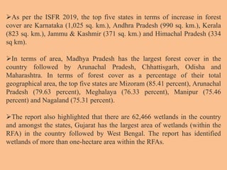 As per the ISFR 2019, the top five states in terms of increase in forest
cover are Karnataka (1,025 sq. km.), Andhra Pradesh (990 sq. km.), Kerala
(823 sq. km.), Jammu & Kashmir (371 sq. km.) and Himachal Pradesh (334
sq km).
In terms of area, Madhya Pradesh has the largest forest cover in the
country followed by Arunachal Pradesh, Chhattisgarh, Odisha and
Maharashtra. In terms of forest cover as a percentage of their total
geographical area, the top five states are Mizoram (85.41 percent), Arunachal
Pradesh (79.63 percent), Meghalaya (76.33 percent), Manipur (75.46
percent) and Nagaland (75.31 percent).
The report also highlighted that there are 62,466 wetlands in the country
and amongst the states, Gujarat has the largest area of wetlands (within the
RFA) in the country followed by West Bengal. The report has identified
wetlands of more than one-hectare area within the RFAs.
 