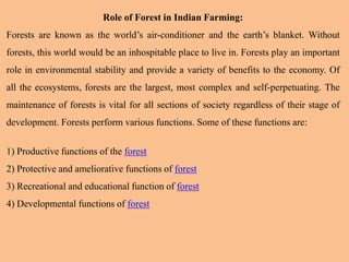Role of Forest in Indian Farming:
Forests are known as the world’s air-conditioner and the earth’s blanket. Without
forests, this world would be an inhospitable place to live in. Forests play an important
role in environmental stability and provide a variety of benefits to the economy. Of
all the ecosystems, forests are the largest, most complex and self-perpetuating. The
maintenance of forests is vital for all sections of society regardless of their stage of
development. Forests perform various functions. Some of these functions are:
1) Productive functions of the forest
2) Protective and ameliorative functions of forest
3) Recreational and educational function of forest
4) Developmental functions of forest
 