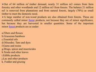 Out of 64 million m3 timber demand, nearly 31 million m3 comes from farm
forestry and other woodlands and 12 million m3 from forests. The balance 21 million
m3 is removed from plantations and from natural forests, largely (70%) as small
timber to meet the domestic need.
A large number of non-wood products are also obtained from forests. These are
commonly called minor forest products, not because they are of minor significance,
but because they are harvested in smaller quantities. Some of the important
minor forest products are as under:
a.Fibers and flosses
b.Grassesan bamboos
c.Essential oils
d.Oilseedse. Tans and dyes
f.Gums and resins
g.Drugs, spices and insecticides
h.Tendu and other leaves
i.Edible products
j.Lac and other products
k. Fodder and grazing
 