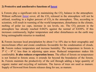 2) Protective and ameliorative functions of forest
i. Forests play a significant role in maintaining the CO2 balance in the atmosphere.
Without sufficient forest cover, all the CO2 released in the atmosphere will not be
utilized, resulting in a higher percent of CO2 in the atmosphere. This, according to
scientists, will result in warming of the world temperature, disturbance in the climate,
melting of polar ice caps, increase in sea levels, etc. The CO2 percent in the
atmosphere has already reached 0.042% against the normal of 0.030%. If this
increases continuously, higher temperature and other disturbances on the earth may
bring unimaginable miseries to mankind.
ii. Forests increase local precipitation by about 5 to 10% due to their orographic and
microclimate effect and create conditions favourable for the condensation of clouds.
iii. Forests reduce temperature and increase humidity. The temperature in forests is
3° C - 8° C less than in adjoining open areas. Reduced temperature makes life
comfortable. It also reduces evaporation losses. The effect of forests on temperature
is not limited to forests areas; it extends far beyond the boundaries of the forests.
iv. Forests maintain the productivity of the soil through adding a large quantity of
organic matter and recycling of nutrients. The leaves of trees are used as manure.
Supply of firewood from forests releases dung for use, as manure.
 