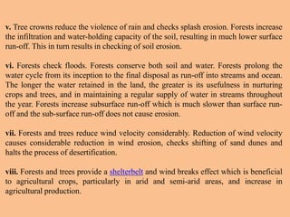 v. Tree crowns reduce the violence of rain and checks splash erosion. Forests increase
the infiltration and water-holding capacity of the soil, resulting in much lower surface
run-off. This in turn results in checking of soil erosion.
vi. Forests check floods. Forests conserve both soil and water. Forests prolong the
water cycle from its inception to the final disposal as run-off into streams and ocean.
The longer the water retained in the land, the greater is its usefulness in nurturing
crops and trees, and in maintaining a regular supply of water in streams throughout
the year. Forests increase subsurface run-off which is much slower than surface run-
off and the sub-surface run-off does not cause erosion.
vii. Forests and trees reduce wind velocity considerably. Reduction of wind velocity
causes considerable reduction in wind erosion, checks shifting of sand dunes and
halts the process of desertification.
viii. Forests and trees provide a shelterbelt and wind breaks effect which is beneficial
to agricultural crops, particularly in arid and semi-arid areas, and increase in
agricultural production.
 