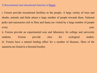 3) Recreational and educational function of forest
i. Forests provide recreational facilities to the people. A large variety of trees and
shrubs, animals and birds attract a large number of people towards them. National
parks and sanctuaries rich in flora and fauna are visited by a large number of people
every year.
ii. Forests provide an experimental area and laboratory for college and university
students. Forests provide sites for ecological studies.
iii. Forests have a natural healing effect for a number of diseases. Most of the
sanatoria are found in a forested locality.
 