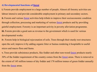 4) Developmental functions of forest
i. Forests provide employment to a large number of people. Almost all forestry activities are
labour intensive and provide considerable employment in primary and secondary sectors.
ii. Forests and various forest activities help tribals to improve their socioeconomic condition
through collection, processing and marketing of various forest products and by providing
gainful employment. Forestry is an important activity in poverty alleviation programme.
iii. Forests provide a good sum as revenue to the government which is used for various
developmental works.
iv. Forests help in biological rejuvenation of soils. Trees through their sturdy root structures
open the soil; improve it by adding organic litter or humus rendering it hospitable to useful
micro and macro flora and fauna.
v. Trees provide subsistence products, like fodder and other non-wood forest products nearly
30% of the fodder requirement of the country comes from the forest areas. There is removal to
the extent of 145 million tonnes of dry fodder and 178 million tonnes of green fodder annually
from the forest areas.
 
