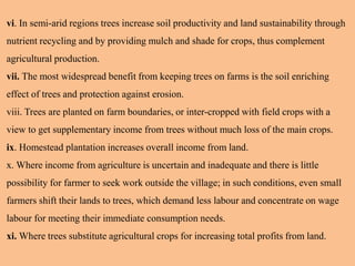 vi. In semi-arid regions trees increase soil productivity and land sustainability through
nutrient recycling and by providing mulch and shade for crops, thus complement
agricultural production.
vii. The most widespread benefit from keeping trees on farms is the soil enriching
effect of trees and protection against erosion.
viii. Trees are planted on farm boundaries, or inter-cropped with field crops with a
view to get supplementary income from trees without much loss of the main crops.
ix. Homestead plantation increases overall income from land.
x. Where income from agriculture is uncertain and inadequate and there is little
possibility for farmer to seek work outside the village; in such conditions, even small
farmers shift their lands to trees, which demand less labour and concentrate on wage
labour for meeting their immediate consumption needs.
xi. Where trees substitute agricultural crops for increasing total profits from land.
 