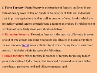a) Farm Forestry: Farm forestry is the practice of forestry on farms in the
form of raising rows of tree on bunds or boundaries of field and individual
trees in private agriculture land as well as creation of wind breaks, which are
protective vegetal screens created round a farm or an orchard by raising one or
two lines of trees fairly close with shrubs in between.
b) Extension Forestry: Extension forestry is the practice of forestry in areas
devoid of tree growth and other vegetation and situated in places away from
the conventional forest areas with the object of increasing the area under tree
growth. It includes within its scope the following:
i. Mixed forestry: Mixed forestry is practice of forestry for raising fodder
grass with scattered fodder trees, fruit trees and fuel-wood trees on suitable
waste lands, panchayat land and village commons land.
 