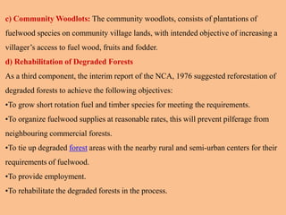 c) Community Woodlots: The community woodlots, consists of plantations of
fuelwood species on community village lands, with intended objective of increasing a
villager’s access to fuel wood, fruits and fodder.
d) Rehabilitation of Degraded Forests
As a third component, the interim report of the NCA, 1976 suggested reforestation of
degraded forests to achieve the following objectives:
•To grow short rotation fuel and timber species for meeting the requirements.
•To organize fuelwood supplies at reasonable rates, this will prevent pilferage from
neighbouring commercial forests.
•To tie up degraded forest areas with the nearby rural and semi-urban centers for their
requirements of fuelwood.
•To provide employment.
•To rehabilitate the degraded forests in the process.
 