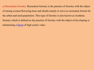 e) Recreation Forestry: Recreation forestry is the practice of forestry with the object
of raising avenue/flowering trees and shrubs mainly to serve as recreation forests for
the urban and rural population. This type of forestry is also known as Aesthetic
forestry which is defined as the practice of forestry with the object of developing or
maintaining a forest of high scenic value.
 