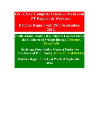 GS / CSAT Complete Intensive Main cum
        PT Regular & Weekend
  Batches Begin From 28th September,
                  2012.
Public Administration (Foundation Course) Under
     the Guidance of Srikant Bhagat. (Director,
                    Royal IAS)
   Sociology (Foundation Course) Under the
  Guidance of P.K. Pandey. (Director, Daksh IAS)
  Batches Begin From Last Week of September
                    2012
 