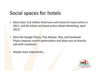 Social spaces for hotels 
•  More than 114 million Americans will research travel online in 
   2011, and 94 million will book online (Hotel Marke,ng, April 
   2011) 

•  Sites like Google Places, Trip Advisor, Yelp, and Facebook 
   Places improve search opAmizaAon and allow you to directly 
   talk with customers 

•  Maybe most importantly… 
 