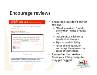 Encourage reviews 
                •  Encourage, but don’t ask for 
                   reviews 
                     –  “Check us out on…” works 
                        beer than “Write a review 
                        on…” 
                     –  Include URLs in follow‐up 
                        emails or on receipts 
                     –  Signs or cards in lobby 
                     –  Focus on one space, or 
                        encourage them to use the 
                        space of their choice 
                •  Remember that reviews 
                   from your lobby computer 
                   may get ﬂagged 
 