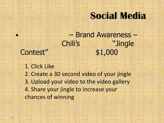 Social Media
                          – Brand Awareness –
                         Chili’s        “Jingle
          Contest”                 $1,000
           1. Click Like
           2. Create a 30 second video of your jingle
           3. Upload your video to the video gallery
           4. Share your jingle to increase your
           chances of winning


161
 
