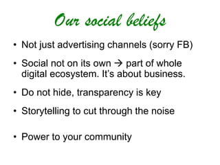Our social beliefs
• Not just advertising channels (sorry FB)
• Social not on its own  part of whole
digital ecosystem. It’s about business.
• Do not hide, transparency is key
• Storytelling to cut through the noise
• Power to your community
 