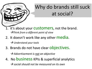 Why do brands still suck
at social?
1. it’s about your customers, not the brand.
Think from a different point of view
2. It doesn’t work like any other media.
 Understand your tools
3. Brands do not have clear objectives.
 Advertisement is not an objective
4. No business KPIs & superficial analytics
 social should not be measured on its own
 