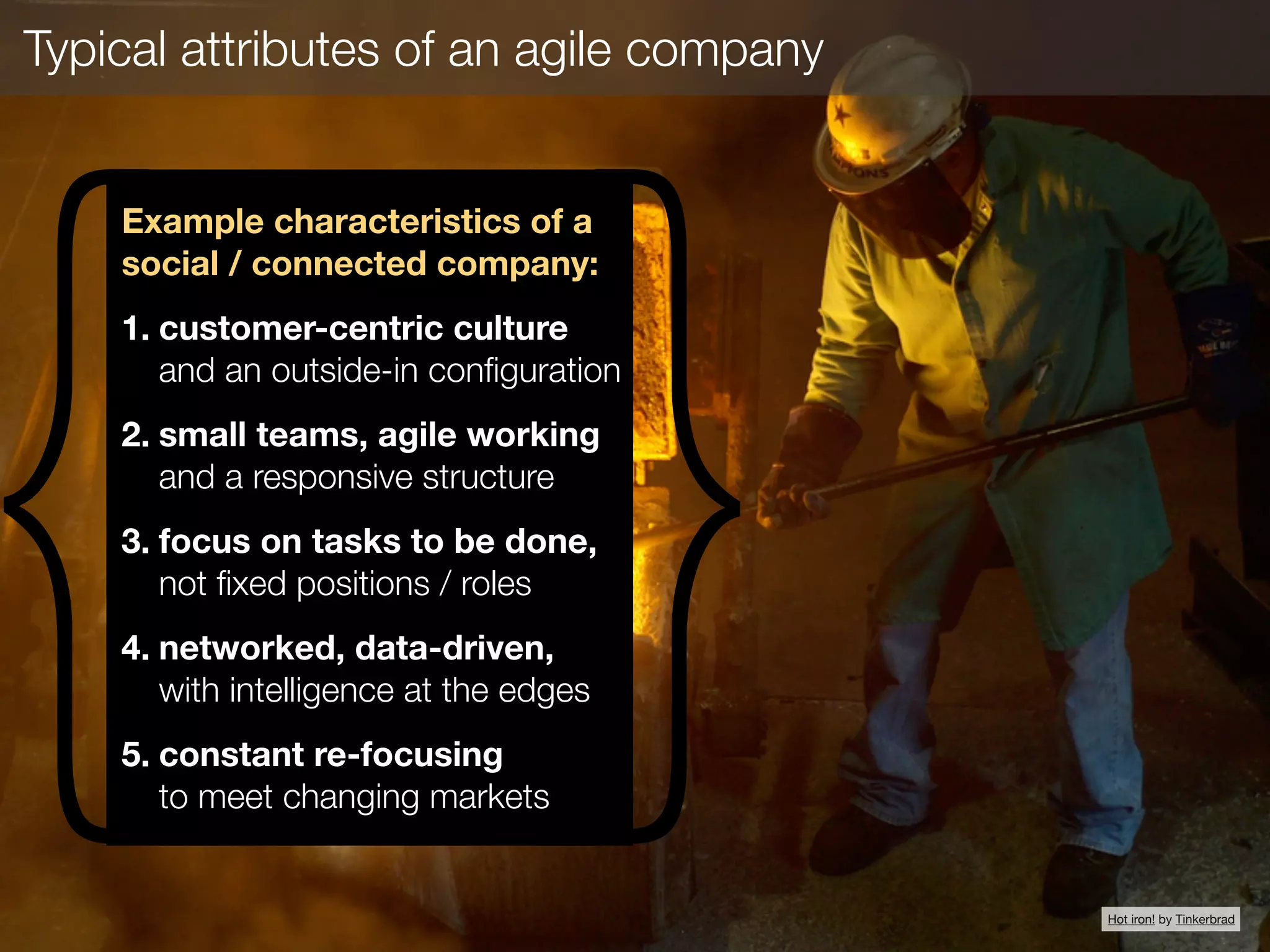 Typical attributes of an agile company
{ }
Example characteristics of a
social / connected company:
1. customer-centric culture 
and an outside-in conﬁguration
2. small teams, agile working
and a responsive structure
3. focus on tasks to be done,
not ﬁxed positions / roles
4. networked, data-driven, 
with intelligence at the edges
5. constant re-focusing 
to meet changing markets
Hot iron! by Tinkerbrad
 