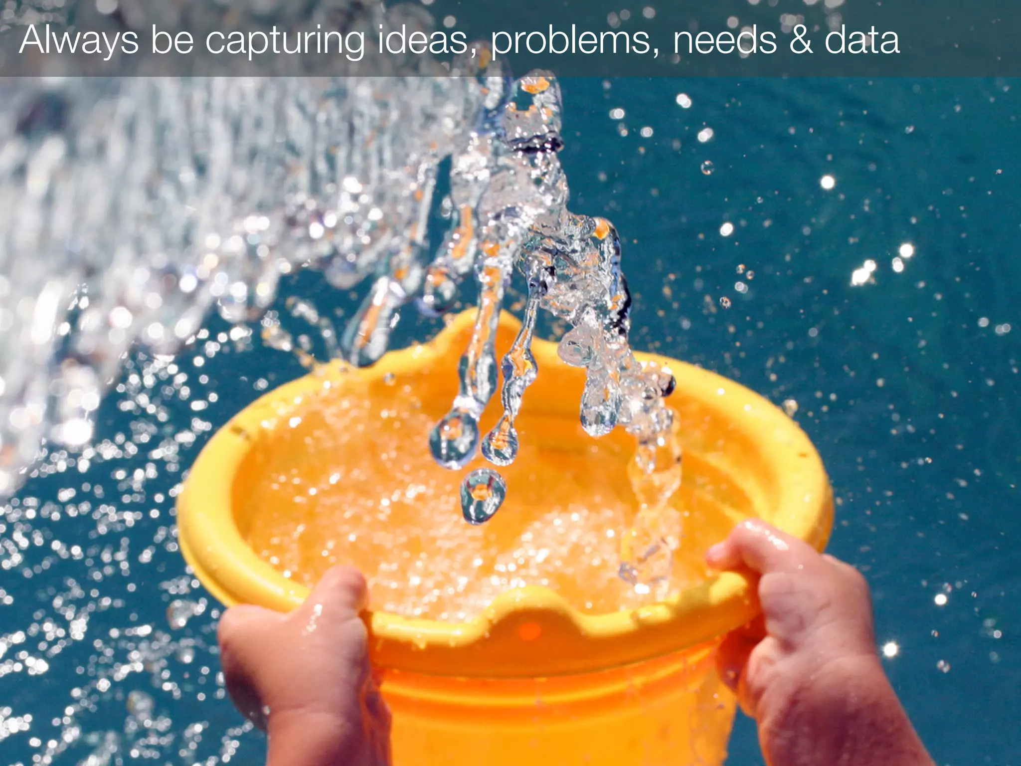 Always be capturing ideas, problems, needs & data
 