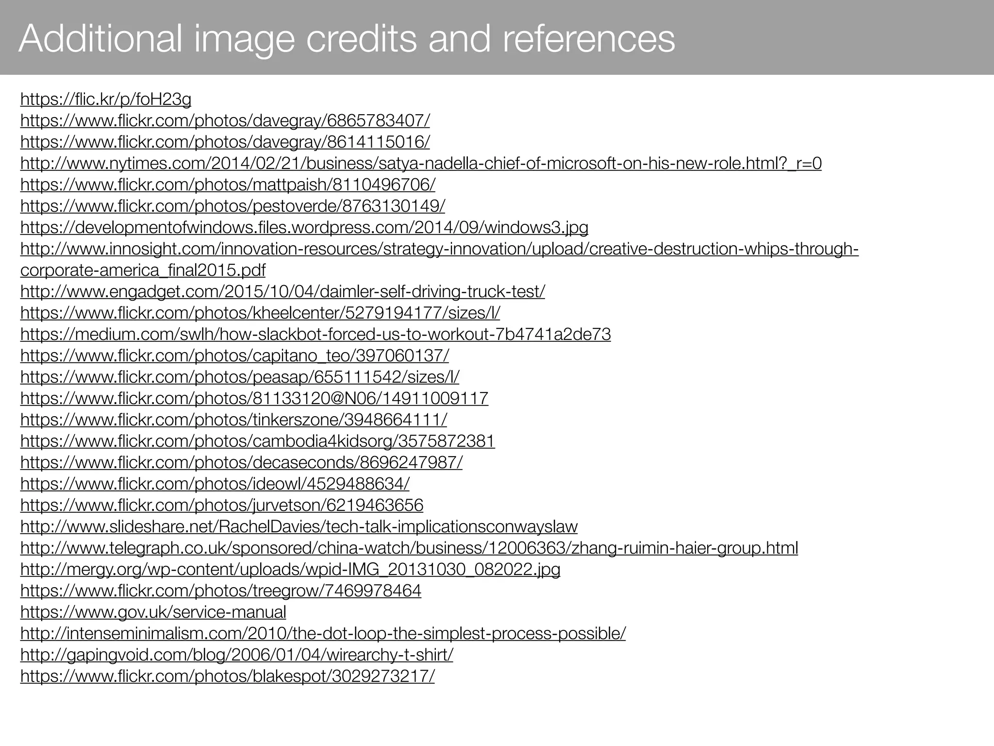 Additional image credits and references
https://ﬂic.kr/p/foH23g
https://www.ﬂickr.com/photos/davegray/6865783407/
https://www.ﬂickr.com/photos/davegray/8614115016/
http://www.nytimes.com/2014/02/21/business/satya-nadella-chief-of-microsoft-on-his-new-role.html?_r=0
https://www.ﬂickr.com/photos/mattpaish/8110496706/
https://www.ﬂickr.com/photos/pestoverde/8763130149/
https://developmentofwindows.ﬁles.wordpress.com/2014/09/windows3.jpg
http://www.innosight.com/innovation-resources/strategy-innovation/upload/creative-destruction-whips-through-
corporate-america_ﬁnal2015.pdf
http://www.engadget.com/2015/10/04/daimler-self-driving-truck-test/
https://www.ﬂickr.com/photos/kheelcenter/5279194177/sizes/l/
https://medium.com/swlh/how-slackbot-forced-us-to-workout-7b4741a2de73
https://www.ﬂickr.com/photos/capitano_teo/397060137/
https://www.ﬂickr.com/photos/peasap/655111542/sizes/l/
https://www.ﬂickr.com/photos/81133120@N06/14911009117
https://www.ﬂickr.com/photos/tinkerszone/3948664111/
https://www.ﬂickr.com/photos/cambodia4kidsorg/3575872381
https://www.ﬂickr.com/photos/decaseconds/8696247987/
https://www.ﬂickr.com/photos/ideowl/4529488634/
https://www.ﬂickr.com/photos/jurvetson/6219463656
http://www.slideshare.net/RachelDavies/tech-talk-implicationsconwayslaw
http://www.telegraph.co.uk/sponsored/china-watch/business/12006363/zhang-ruimin-haier-group.html
http://mergy.org/wp-content/uploads/wpid-IMG_20131030_082022.jpg
https://www.ﬂickr.com/photos/treegrow/7469978464
https://www.gov.uk/service-manual
http://intenseminimalism.com/2010/the-dot-loop-the-simplest-process-possible/
http://gapingvoid.com/blog/2006/01/04/wirearchy-t-shirt/
https://www.ﬂickr.com/photos/blakespot/3029273217/
 