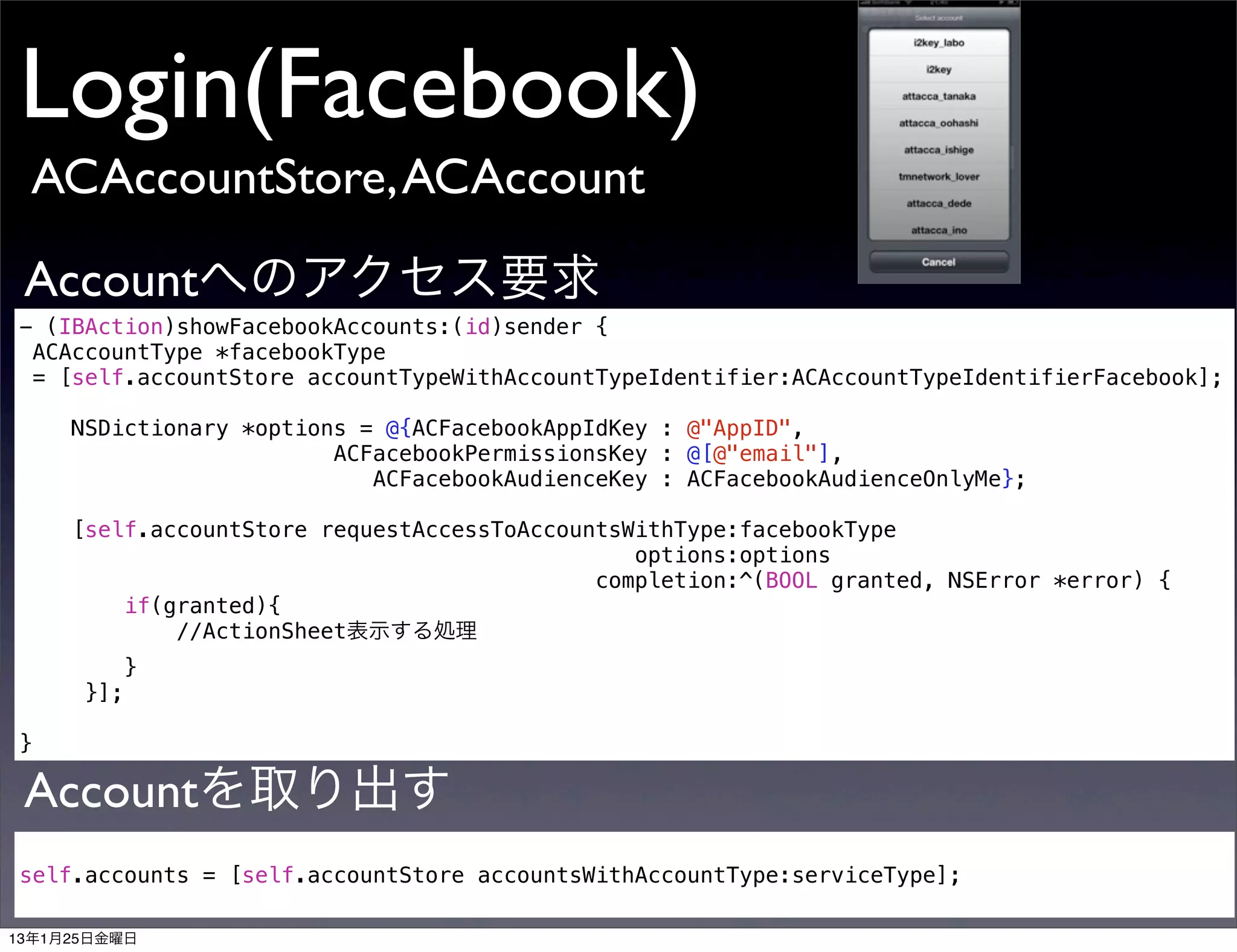 Login(Facebook)
 ACAccountStore, ACAccount

 Accountへのアクセス要求
- (IBAction)showFacebookAccounts:(id)sender {
 ACAccountType *facebookType
 = [self.accountStore accountTypeWithAccountTypeIdentifier:ACAccountTypeIdentifierFacebook];

     NSDictionary *options = @{ACFacebookAppIdKey : @"AppID",
                         ACFacebookPermissionsKey : @[@"email"],
                            ACFacebookAudienceKey : ACFacebookAudienceOnlyMe};

     [self.accountStore requestAccessToAccountsWithType:facebookType
                                                options:options
                                             completion:^(BOOL granted, NSError *error) {
         if(granted){
             //ActionSheet表示する処理
            }
      }];

}

 Accountを取り出す
self.accounts = [self.accountStore accountsWithAccountType:serviceType];

13年1月25日金曜日
 