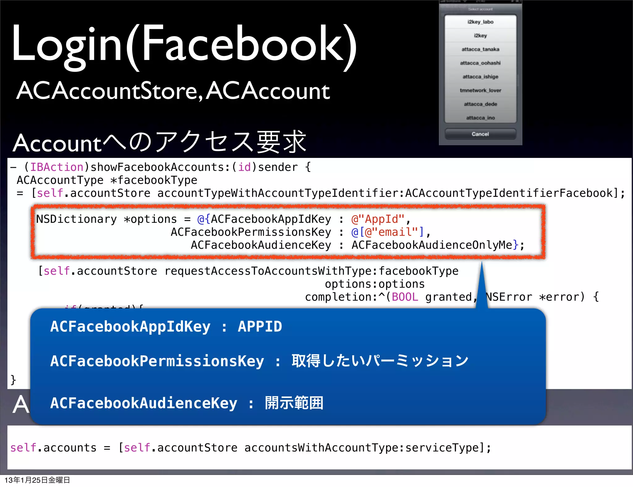 Login(Facebook)
 ACAccountStore, ACAccount

 Accountへのアクセス要求
- (IBAction)showFacebookAccounts:(id)sender {
 ACAccountType *facebookType
 = [self.accountStore accountTypeWithAccountTypeIdentifier:ACAccountTypeIdentifierFacebook];

     NSDictionary *options = @{ACFacebookAppIdKey : @"AppId",
                         ACFacebookPermissionsKey : @[@"email"],
                            ACFacebookAudienceKey : ACFacebookAudienceOnlyMe};

     [self.accountStore requestAccessToAccountsWithType:facebookType
                                                options:options
                                             completion:^(BOOL granted, NSError *error) {
         if(granted){
             //ActionSheet表示する処理
       ACFacebookAppIdKey : APPID
            }
      }];
       ACFacebookPermissionsKey : 取得したいパーミッション
}

 Accountを取り出す
    ACFacebookAudienceKey           : 開示範囲

self.accounts = [self.accountStore accountsWithAccountType:serviceType];

13年1月25日金曜日
 