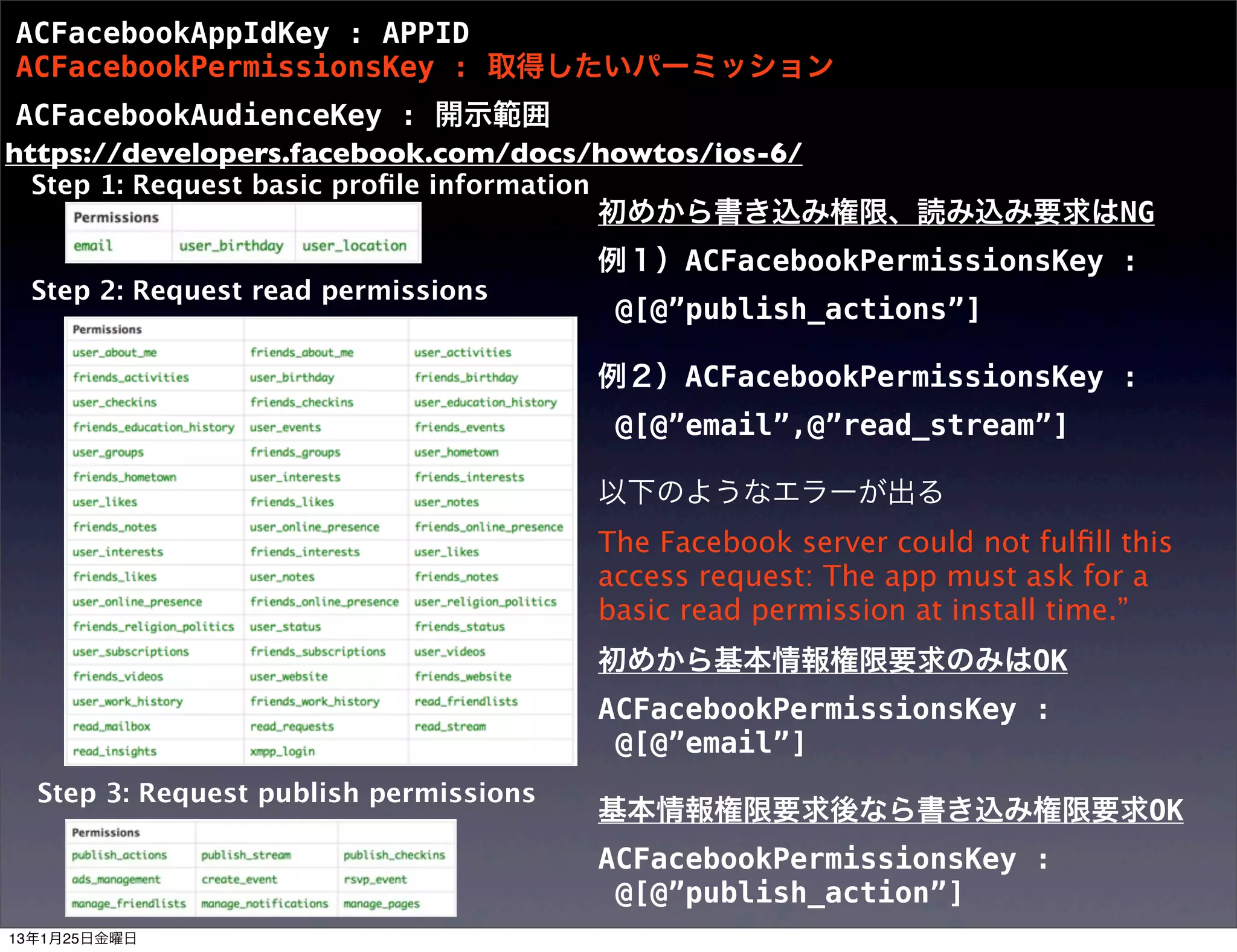 ACFacebookAppIdKey : APPID
ACFacebookPermissionsKey : 取得したいパーミッション
 ACFacebookAudienceKey : 開示範囲
https://developers.facebook.com/docs/howtos/ios-6/
 Step 1: Request basic proﬁle information
                                            初めから書き込み権限、読み込み要求はNG
                                            例１）ACFacebookPermissionsKey :
 Step 2: Request read permissions
                                             @[@”publish_actions”]

                                            例２）ACFacebookPermissionsKey :
                                             @[@”email”,@”read_stream”]

                                            以下のようなエラーが出る
                                            The Facebook server could not fulﬁll this
                                            access request: The app must ask for a
                                            basic read permission at install time.”
                                            初めから基本情報権限要求のみはOK
                                            ACFacebookPermissionsKey :
                                             @[@”email”]
  Step 3: Request publish permissions
                                            基本情報権限要求後なら書き込み権限要求OK
                                            ACFacebookPermissionsKey :
                                             @[@”publish_action”]
13年1月25日金曜日
 