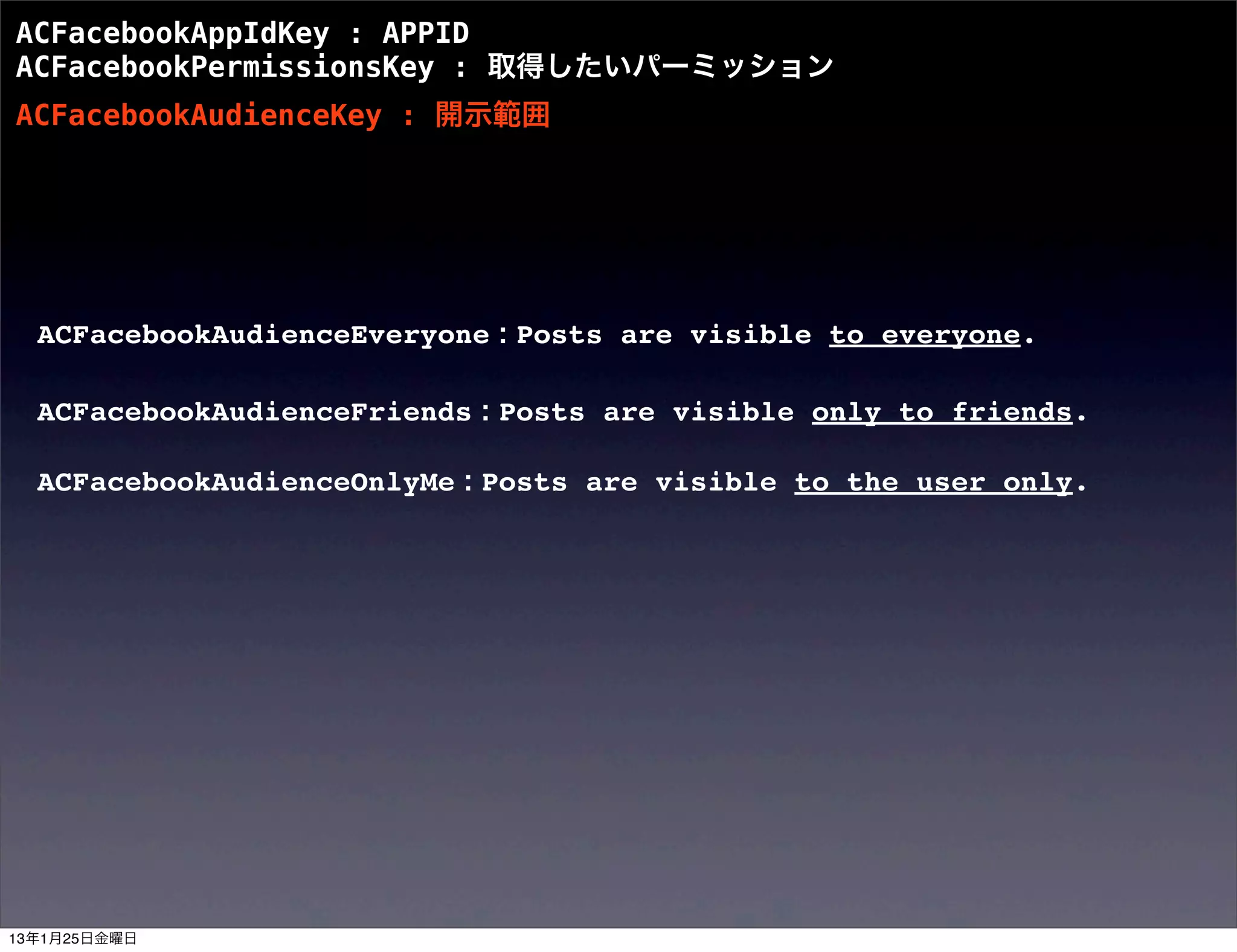 ACFacebookAppIdKey : APPID
ACFacebookPermissionsKey : 取得したいパーミッション
ACFacebookAudienceKey : 開示範囲




  ACFacebookAudienceEveryone : Posts are visible to everyone.

  ACFacebookAudienceFriends : Posts are visible only to friends.

  ACFacebookAudienceOnlyMe : Posts are visible to the user only.




13年1月25日金曜日
 