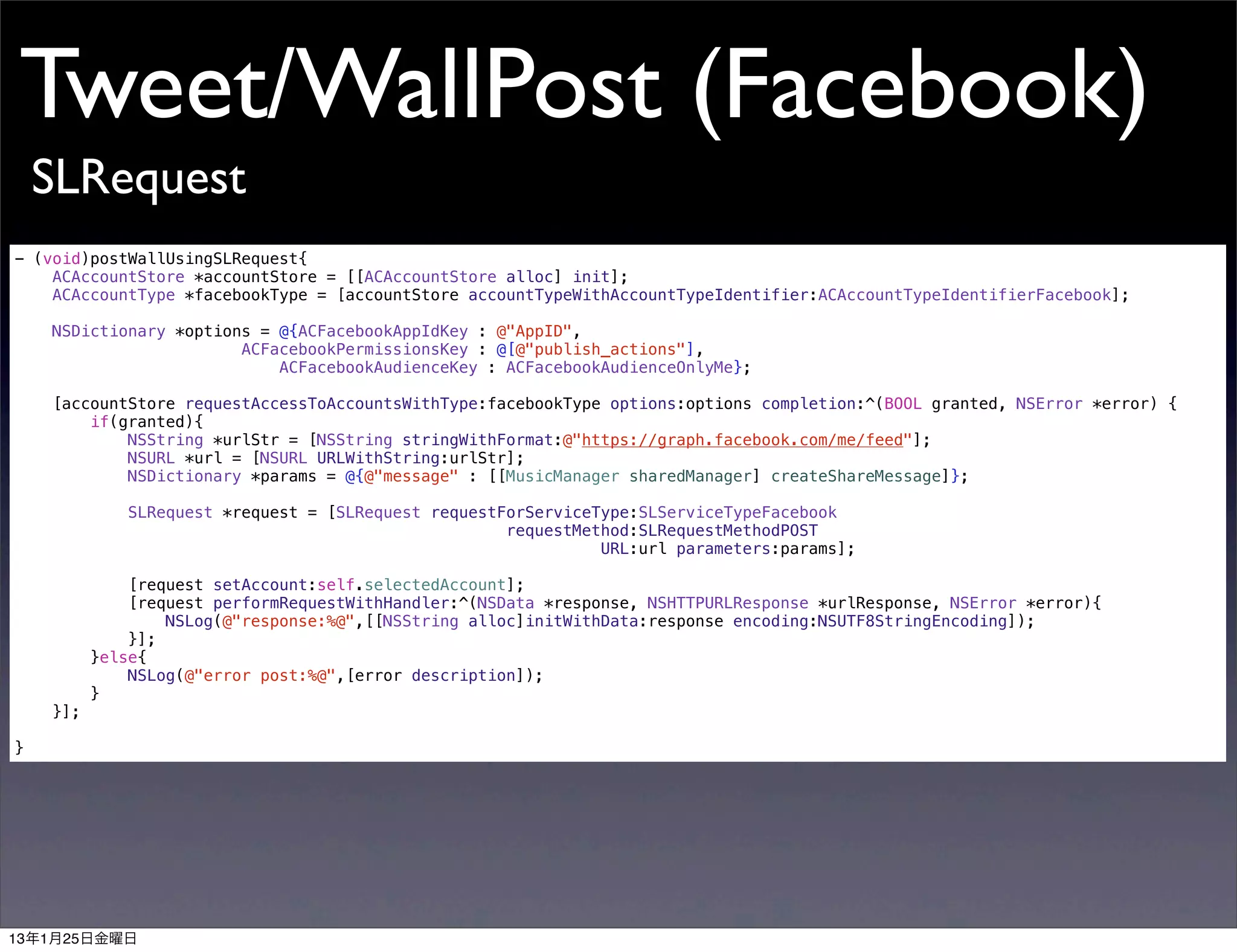 Tweet/WallPost (Facebook)
    SLRequest
- (void)postWallUsingSLRequest{
    ACAccountStore *accountStore = [[ACAccountStore alloc] init];
    ACAccountType *facebookType = [accountStore accountTypeWithAccountTypeIdentifier:ACAccountTypeIdentifierFacebook];

    NSDictionary *options = @{ACFacebookAppIdKey : @"AppID",
                        ACFacebookPermissionsKey : @[@"publish_actions"],
                            ACFacebookAudienceKey : ACFacebookAudienceOnlyMe};

    [accountStore requestAccessToAccountsWithType:facebookType options:options completion:^(BOOL granted, NSError *error) {
        if(granted){
            NSString *urlStr = [NSString stringWithFormat:@"https://graph.facebook.com/me/feed"];
            NSURL *url = [NSURL URLWithString:urlStr];
            NSDictionary *params = @{@"message" : [[MusicManager sharedManager] createShareMessage]};

             SLRequest *request = [SLRequest requestForServiceType:SLServiceTypeFacebook
                                                     requestMethod:SLRequestMethodPOST
                                                               URL:url parameters:params];

              [request setAccount:self.selectedAccount];
              [request performRequestWithHandler:^(NSData *response, NSHTTPURLResponse *urlResponse, NSError *error){
                  NSLog(@"response:%@",[[NSString alloc]initWithData:response encoding:NSUTF8StringEncoding]);
              }];
          }else{
              NSLog(@"error post:%@",[error description]);
          }
    }];

}




13年1月25日金曜日
 