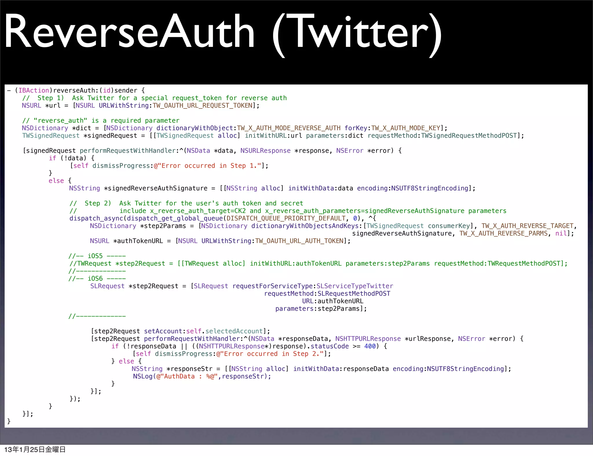 ReverseAuth (Twitter)
- (IBAction)reverseAuth:(id)sender {
    // Step 1) Ask Twitter for a special request_token for reverse auth
!   NSURL *url = [NSURL URLWithString:TW_OAUTH_URL_REQUEST_TOKEN];
!
!   // "reverse_auth" is a required parameter
!   NSDictionary *dict = [NSDictionary dictionaryWithObject:TW_X_AUTH_MODE_REVERSE_AUTH forKey:TW_X_AUTH_MODE_KEY];
!   TWSignedRequest *signedRequest = [[TWSignedRequest alloc] initWithURL:url parameters:dict requestMethod:TWSignedRequestMethodPOST];
!
!   [signedRequest performRequestWithHandler:^(NSData *data, NSURLResponse *response, NSError *error) {
!   !      if (!data) {
!   !      !    [self dismissProgress:@"Error occurred in Step 1."];
!   !      }
!   !      else {
!   !      !    NSString *signedReverseAuthSignature = [[NSString alloc] initWithData:data encoding:NSUTF8StringEncoding];
!   !      !
!   !      !    // Step 2) Ask Twitter for the user's auth token and secret
!   !      !    //            include x_reverse_auth_target=CK2 and x_reverse_auth_parameters=signedReverseAuthSignature parameters
!   !      !    dispatch_async(dispatch_get_global_queue(DISPATCH_QUEUE_PRIORITY_DEFAULT, 0), ^{
!   !      !    !     NSDictionary *step2Params = [NSDictionary dictionaryWithObjectsAndKeys:[TWSignedRequest consumerKey], TW_X_AUTH_REVERSE_TARGET,
                                                                                           signedReverseAuthSignature, TW_X_AUTH_REVERSE_PARMS, nil];
!   !      !    !     NSURL *authTokenURL = [NSURL URLWithString:TW_OAUTH_URL_AUTH_TOKEN];

                  //-- iOS5 -----
!       !     !   //TWRequest *step2Request = [[TWRequest alloc] initWithURL:authTokenURL parameters:step2Params requestMethod:TWRequestMethodPOST];
                  //-------------
                  //-- iOS6 -----
!       !     !   !     SLRequest *step2Request = [SLRequest requestForServiceType:SLServiceTypeTwitter
                                                                     requestMethod:SLRequestMethodPOST
                                                                               URL:authTokenURL
                                                                        parameters:step2Params];
                  //-------------

!       !     !   !     [step2Request setAccount:self.selectedAccount];
!       !     !   !     [step2Request performRequestWithHandler:^(NSData *responseData, NSHTTPURLResponse *urlResponse, NSError *error) {
!       !     !   !     !    if (!responseData || ((NSHTTPURLResponse*)response).statusCode >= 400) {
!       !     !   !     !    !     [self dismissProgress:@"Error occurred in Step 2."];
!       !     !   !     !    } else {
!       !     !   !     !    !     NSString *responseStr = [[NSString alloc] initWithData:responseData encoding:NSUTF8StringEncoding];
                                   NSLog(@"AuthData : %@",responseStr);
    !   !     !   !     !    }
!       !     !   !     }];
!       !     !   });
!       !     }
!       }];
}



13年1月25日金曜日
 