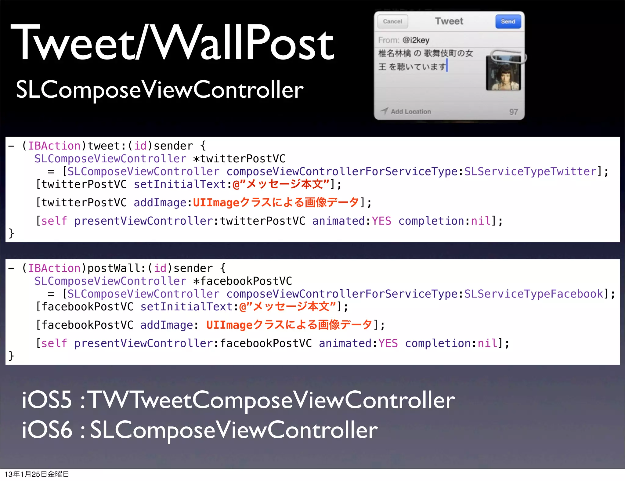Tweet/WallPost
    SLComposeViewController

- (IBAction)tweet:(id)sender {
    SLComposeViewController *twitterPostVC
      = [SLComposeViewController composeViewControllerForServiceType:SLServiceTypeTwitter];
    [twitterPostVC setInitialText:@”メッセージ本文”];
     [twitterPostVC addImage:UIImageクラスによる画像データ];
     [self presentViewController:twitterPostVC animated:YES completion:nil];
}


- (IBAction)postWall:(id)sender {
    SLComposeViewController *facebookPostVC
      = [SLComposeViewController composeViewControllerForServiceType:SLServiceTypeFacebook];
    [facebookPostVC setInitialText:@”メッセージ本文”];
     [facebookPostVC addImage: UIImageクラスによる画像データ];
     [self presentViewController:facebookPostVC animated:YES completion:nil];
}



    iOS5 : TWTweetComposeViewController
    iOS6 : SLComposeViewController
13年1月25日金曜日
 