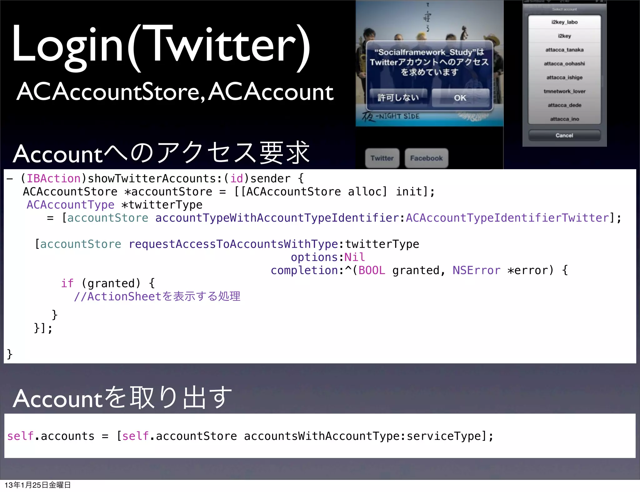Login(Twitter)
    ACAccountStore, ACAccount

 Accountへのアクセス要求
- (IBAction)showTwitterAccounts:(id)sender {
! ACAccountStore *accountStore = [[ACAccountStore alloc] init];
   ACAccountType *twitterType
      = [accountStore accountTypeWithAccountTypeIdentifier:ACAccountTypeIdentifierTwitter];

    [accountStore requestAccessToAccountsWithType:twitterType
                                          options:Nil
                                       completion:^(BOOL granted, NSError *error) {
        if (granted) {
! !    ! //ActionSheetを表示する処理
! !      }
      }];

}



 Accountを取り出す
self.accounts = [self.accountStore accountsWithAccountType:serviceType];



13年1月25日金曜日
 