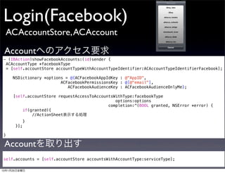 Login(Facebook)
 ACAccountStore, ACAccount

 Accountへのアクセス要求
- (IBAction)showFacebookAccounts:(id)sender {
 ACAccountType *facebookType
 = [self.accountStore accountTypeWithAccountTypeIdentifier:ACAccountTypeIdentifierFacebook];

     NSDictionary *options = @{ACFacebookAppIdKey : @"AppID",
                         ACFacebookPermissionsKey : @[@"email"],
                            ACFacebookAudienceKey : ACFacebookAudienceOnlyMe};

     [self.accountStore requestAccessToAccountsWithType:facebookType
                                                options:options
                                             completion:^(BOOL granted, NSError *error) {
         if(granted){
             //ActionSheet表示する処理
            }
      }];

}

 Accountを取り出す
self.accounts = [self.accountStore accountsWithAccountType:serviceType];

13年1月25日金曜日
 