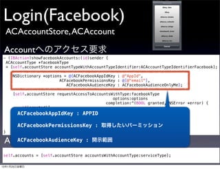 Login(Facebook)
 ACAccountStore, ACAccount

 Accountへのアクセス要求
- (IBAction)showFacebookAccounts:(id)sender {
 ACAccountType *facebookType
 = [self.accountStore accountTypeWithAccountTypeIdentifier:ACAccountTypeIdentifierFacebook];

     NSDictionary *options = @{ACFacebookAppIdKey : @"AppId",
                         ACFacebookPermissionsKey : @[@"email"],
                            ACFacebookAudienceKey : ACFacebookAudienceOnlyMe};

     [self.accountStore requestAccessToAccountsWithType:facebookType
                                                options:options
                                             completion:^(BOOL granted, NSError *error) {
         if(granted){
             //ActionSheet表示する処理
       ACFacebookAppIdKey : APPID
            }
      }];
       ACFacebookPermissionsKey : 取得したいパーミッション
}

 Accountを取り出す
    ACFacebookAudienceKey           : 開示範囲

self.accounts = [self.accountStore accountsWithAccountType:serviceType];

13年1月25日金曜日
 