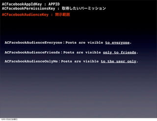 ACFacebookAppIdKey : APPID
ACFacebookPermissionsKey : 取得したいパーミッション
ACFacebookAudienceKey : 開示範囲




  ACFacebookAudienceEveryone : Posts are visible to everyone.

  ACFacebookAudienceFriends : Posts are visible only to friends.

  ACFacebookAudienceOnlyMe : Posts are visible to the user only.




13年1月25日金曜日
 