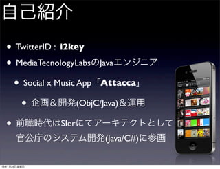 自己紹介
  • TwitterID : i2key
  • MediaTecnologyLabsのJavaエンジニア
   • Social x Music App「Attacca」
     • 企画＆開発(ObjC/Java)＆運用
  • 前職時代はSIerにてアーキテクトとして
      官公庁のシステム開発(Java/C#)に参画

13年1月25日金曜日
 