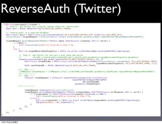 ReverseAuth (Twitter)
- (IBAction)reverseAuth:(id)sender {
    // Step 1) Ask Twitter for a special request_token for reverse auth
!   NSURL *url = [NSURL URLWithString:TW_OAUTH_URL_REQUEST_TOKEN];
!
!   // "reverse_auth" is a required parameter
!   NSDictionary *dict = [NSDictionary dictionaryWithObject:TW_X_AUTH_MODE_REVERSE_AUTH forKey:TW_X_AUTH_MODE_KEY];
!   TWSignedRequest *signedRequest = [[TWSignedRequest alloc] initWithURL:url parameters:dict requestMethod:TWSignedRequestMethodPOST];
!
!   [signedRequest performRequestWithHandler:^(NSData *data, NSURLResponse *response, NSError *error) {
!   !      if (!data) {
!   !      !    [self dismissProgress:@"Error occurred in Step 1."];
!   !      }
!   !      else {
!   !      !    NSString *signedReverseAuthSignature = [[NSString alloc] initWithData:data encoding:NSUTF8StringEncoding];
!   !      !
!   !      !    // Step 2) Ask Twitter for the user's auth token and secret
!   !      !    //            include x_reverse_auth_target=CK2 and x_reverse_auth_parameters=signedReverseAuthSignature parameters
!   !      !    dispatch_async(dispatch_get_global_queue(DISPATCH_QUEUE_PRIORITY_DEFAULT, 0), ^{
!   !      !    !     NSDictionary *step2Params = [NSDictionary dictionaryWithObjectsAndKeys:[TWSignedRequest consumerKey], TW_X_AUTH_REVERSE_TARGET,
                                                                                           signedReverseAuthSignature, TW_X_AUTH_REVERSE_PARMS, nil];
!   !      !    !     NSURL *authTokenURL = [NSURL URLWithString:TW_OAUTH_URL_AUTH_TOKEN];

                  //-- iOS5 -----
!       !     !   //TWRequest *step2Request = [[TWRequest alloc] initWithURL:authTokenURL parameters:step2Params requestMethod:TWRequestMethodPOST];
                  //-------------
                  //-- iOS6 -----
!       !     !   !     SLRequest *step2Request = [SLRequest requestForServiceType:SLServiceTypeTwitter
                                                                     requestMethod:SLRequestMethodPOST
                                                                               URL:authTokenURL
                                                                        parameters:step2Params];
                  //-------------

!       !     !   !     [step2Request setAccount:self.selectedAccount];
!       !     !   !     [step2Request performRequestWithHandler:^(NSData *responseData, NSHTTPURLResponse *urlResponse, NSError *error) {
!       !     !   !     !    if (!responseData || ((NSHTTPURLResponse*)response).statusCode >= 400) {
!       !     !   !     !    !     [self dismissProgress:@"Error occurred in Step 2."];
!       !     !   !     !    } else {
!       !     !   !     !    !     NSString *responseStr = [[NSString alloc] initWithData:responseData encoding:NSUTF8StringEncoding];
                                   NSLog(@"AuthData : %@",responseStr);
    !   !     !   !     !    }
!       !     !   !     }];
!       !     !   });
!       !     }
!       }];
}



13年1月25日金曜日
 