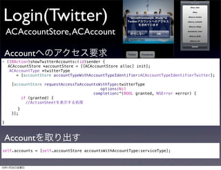 Login(Twitter)
    ACAccountStore, ACAccount

 Accountへのアクセス要求
- (IBAction)showTwitterAccounts:(id)sender {
! ACAccountStore *accountStore = [[ACAccountStore alloc] init];
   ACAccountType *twitterType
      = [accountStore accountTypeWithAccountTypeIdentifier:ACAccountTypeIdentifierTwitter];

    [accountStore requestAccessToAccountsWithType:twitterType
                                          options:Nil
                                       completion:^(BOOL granted, NSError *error) {
        if (granted) {
! !    ! //ActionSheetを表示する処理
! !      }
      }];

}



 Accountを取り出す
self.accounts = [self.accountStore accountsWithAccountType:serviceType];



13年1月25日金曜日
 