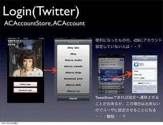 Login(Twitter)
 ACAccountStore, ACAccount

                             便利になったものの、iOSにアカウント
                             設定していない人は・・？




                             TweetSheetであれば設定へ遷移させる
                             ことが出来るが、この場合は出来ない
                             のでユーザに設定させることになる
                             ・・・離脱・・？
13年1月25日金曜日
 
