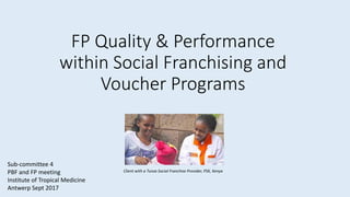 FP Quality & Performance
within Social Franchising and
Voucher Programs
Client with a Tunza Social Franchise Provider, PSK, Kenya
Sub-committee 4
PBF and FP meeting
Institute of Tropical Medicine
Antwerp Sept 2017
 