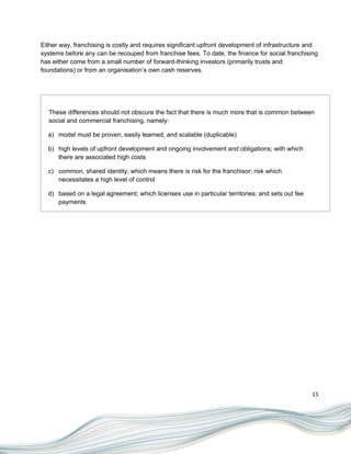 Either way, franchising is costly and requires significant upfront development of infrastructure and
systems before any can be recouped from franchise fees. To date, the finance for social franchising
has either come from a small number of forward-thinking investors (primarily trusts and
foundations) or from an organisation‟s own cash reserves.




  These differences should not obscure the fact that there is much more that is common between
  social and commercial franchising, namely:

  a) model must be proven, easily learned, and scalable (duplicable)

  b) high levels of upfront development and ongoing involvement and obligations; with which
     there are associated high costs

  c) common, shared identity; which means there is risk for the franchisor; risk which
     necessitates a high level of control

  d) based on a legal agreement; which licenses use in particular territories; and sets out fee
     payments




                                                                                                  15
 