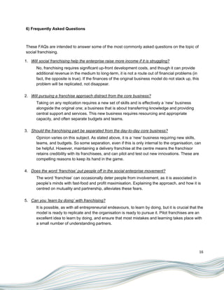 6) Frequently Asked Questions



These FAQs are intended to answer some of the most commonly asked questions on the topic of
social franchising.

1. Will social franchising help the enterprise raise more income if it is struggling?
      No, franchising requires significant up-front development costs, and though it can provide
      additional revenue in the medium to long-term, it is not a route out of financial problems (in
      fact, the opposite is true). If the finances of the original business model do not stack up, this
      problem will be replicated, not disappear.

2. Will pursuing a franchise approach distract from the core business?
      Taking on any replication requires a new set of skills and is effectively a „new‟ business
      alongside the original one; a business that is about transferring knowledge and providing
      central support and services. This new business requires resourcing and appropriate
      capacity, and often separate budgets and teams.

3. Should the franchising part be separated from the day-to-day core business?
      Opinion varies on this subject. As stated above, it is a „new‟ business requiring new skills,
      teams, and budgets. So some separation, even if this is only internal to the organisation, can
      be helpful. However, maintaining a delivery franchise at the centre means the franchisor
      retains credibility with its franchisees, and can pilot and test out new innovations. These are
      compelling reasons to keep its hand in the game.

4. Does the word ‘franchise’ put people off in the social enterprise movement?
      The word „franchise‟ can occasionally deter people from involvement, as it is associated in
      people‟s minds with fast-food and profit maximisation. Explaining the approach, and how it is
      centred on mutuality and partnership, alleviates these fears.

5. Can you ‘learn by doing’ with franchising?
      It is possible, as with all entrepreneurial endeavours, to learn by doing, but it is crucial that the
      model is ready to replicate and the organisation is ready to pursue it. Pilot franchises are an
      excellent idea to learn by doing, and ensure that most mistakes and learning takes place with
      a small number of understanding partners.




                                                                                                          16
 