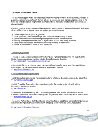7) Support, training and advice


The business support that is specific to social franchising and licensing that is currently available to
practitioners is minimal. Although there is a body of experience from a practical perspective in the
field, it is limited in scope, fragmented, and has not been translated into targeted, accessible and
relevant support.

Currently, a social enterprise or social entrepreneur seeking support and assistance with replicating
via social franchise or license has a few options to choose between:

i)     attend a specialist support programme
ii)    seek (pro-bono) assistance through their existing support agency / funder
iii)   gather information informally from peer organisations who have franchised
iv)    employ an independent consultant or agency with (social) franchising expertise
v)     read up on the available information, and 'learn by doing' it themselves
vi)    utilise a combination of some or all of the above



Specialist programmes

- Scaling to Success: dedicated social franchising and replication programme run by School for
Social Entrepreneurs in partnership with the Social Enterprise Coalition
>> www.sse.org.uk / www.socialenterprise.org.uk

- FranchisingWorks: programme using commercial franchising for social aims (employability and
job creation), run by Shaftesbury Partnership and delivery partners
>> www.franchisingworks.org

Consultants / support organisations

- AMO Consulting: commercial franchise consultants who have done some work in the social field
>> www.amoconsulting.com

- British Franchise Association: the governing body for franchising in the UK, with advice,
information and links to support
>> www.thebfa.org

- Community Action Network (CAN): CAN has experience from running the Beanstalk social
franchise programme, the Breakthrough growth programme, and commercially within its staff team
>> www.can-online.org.uk

- Economic Partnerships: North East-based firm which helped establish a trans-national European
social franchising network, and worked with a flagship social franchise, CASA Associates

>> www.economicpartnerships.com
                                                                                                      19
 