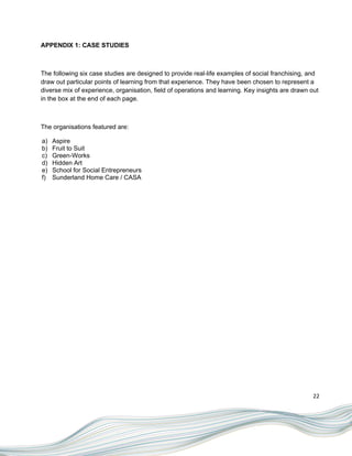 APPENDIX 1: CASE STUDIES



The following six case studies are designed to provide real-life examples of social franchising, and
draw out particular points of learning from that experience. They have been chosen to represent a
diverse mix of experience, organisation, field of operations and learning. Key insights are drawn out
in the box at the end of each page.



The organisations featured are:

a)   Aspire
b)   Fruit to Suit
c)   Green-Works
d)   Hidden Art
e)   School for Social Entrepreneurs
f)   Sunderland Home Care / CASA




                                                                                                   22
 