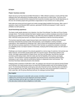 A) Aspire

Project / business overview:

Aspire was set up by Paul Harrod and Mark Richardson in 1998 in Bristol to produce a not-for-profit fair trade
catalogue which was distributed by homeless people, who would return to collect orders. The focus of the
organisation was to provide full-time employment that moved the homeless away from benefit dependency; to
this end, the homeless people were guaranteed a wage based on hours worked (not on sales gained).

Initial sales were strong and local support and media coverage helped establish the business. After a year of
operations, Aspire had attracted 4000 customers, generated £150,000 and employed 15 staff; it was not
profitable, but self-sustaining.

Social franchising experience:

The Aspire model rapidly attracted a lot of attention, from then Prime Minister Tony Blair and Prince Charles
amongst others. The founders decided that Aspire needed to grow to achieve necessary economies of scale,
and drew up an ambitious franchising strategy in July 2000: this aimed to establish 30 outlets by the end of
2003. £400,000 funding was secured, and Aspire Group established to lead the franchising operation.

The business expanded rapidly, largely because Aspire were relatively loose and flexible about how each
franchisee interpreted the business model. Nine franchises, most embedded in existing charitable
organisations, were established by September 2001. Most of these had homelessness experience, but less
than half had any business experience. At this point, there had been no substantive evaluation conducted,
nor profitability proven; but Aspire reached 12 franchises, employing 300 homeless people, and with sales of
£1.3 million.

Challenges soon became apparent: the products appealed to a narrow range of customers, the business was
highly seasonal, and homeless people lacked skills and required support. All franchises started to lose
money, and began asking questions of Aspire Group, who they now distrusted: they felt they had been
promised a profit-making model, whilst the reality was that the feasibility of the business was largely
unproven. The boundaries of model and geography also became blurred: franchisees started ancillary
businesses to earn money, while the central group started an independent direct mail business. The
franchisor-franchisee relationship became more strained.

Following further investment of £250,000 in 2001, the catalogue was reduced to two seasonal periods (Easter
and Christmas); this made business sense, but meant that homeless people could not be employed all year-
round. The franchisees felt that the central group were about financial survival, while they were committed to
the social objectives. By July 2003, Aspire Group faced a cash flow crisis and put payments to creditors on
hold; a year later, with the group effectively bankrupt, the catalogue business folded.

Key insights:

- Resist external pressures to scale after early success, but before model is proven
- Balance the commercial and social objectives (and temper ambition)
- Select franchisees with the right mix of skills and mission alignment
- Be clear about model and about obligations on both sides

                                                                                                           23
 
