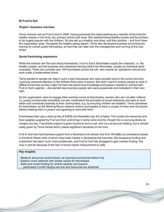 B) Fruit to Suit

Project / business overview:

Terrie Johnson set up Fruit to Suit in 2006, having perceived the need (working as a teacher at the time) for
healthy snacks in the inner city, primary school tuck shop. She started trialing healthy snacks and found them
to be hugely popular with the children. So she set up a healthy tuck shop, and then another – and from there
the organisation grew. Alongside the healthy eating aspect, Terrie also developed business and enterprise
training for school pupils themselves, so that they can take over the management and running of the tuck
shops

Social franchising experience:

While the schools own the tuck shops themselves, Fruit to Suit‟s franchisees supply the materials, i.e. the
healthy snacks, and the business and enterprise training (which the franchisee, usually an individual adult,
oversees). There are currently over 100 franchisees across the UK, who receive an operations manual and
work under a trademarked brand.

Terrie wanted to spread her idea in such a way that people who were actually local to the school and who
could pay personal attention to the children there were involved. She didn‟t want to employ people to work in
different branches as they might not have the same local knowledge and passion needed to connect with
Fruit to Suit‟s agenda – she wanted new business people who were passionate and motivated in their own
right.

So the organisation aims to engage other working mums as franchisees; women who are „not after millions‟,
i.e. purely commercially orientated, but who understand the principles of social enterprise and want to work
within and contribute positively to their communities, e.g. by ensuring children eat healthily. Terrie advertises
for franchisees via the Working Mums network (online) and speaks to them a couple of times over the phone
before meeting them in person and agreeing to work with them

Franchisees then pay a start-up fee of £2500 and thereafter pay 4% of sales. This covers the resources and
food supplies supplied by Fruit and Suit, and brings in some extra income, though this is accruing slowly as
margins are low. Franchisee support is given by phone and e-mail, and via a bi-annual meeting, but is almost
solely given by Terrie herself which places significant demands on her time.

Fruit to Suit has had business support from a Business Link adviser and from WirralBiz (a consultancy based
in the North West), both of whom have been helpful in developing the franchise. But accessing funding and
investment has been much more problematic, and Fruit to Suit has struggled to gain outside funding: this
may in part be because of the lack of social impact measurement to date.

Key insights:

- Measure and prove social impact: as important as financial bottom line
- Explore niche networks with similar values for franchisees
- Seek and invest funding for central capacity and support…
- …particularly if profit margins are low and resources are stretched




                                                                                                               24
 