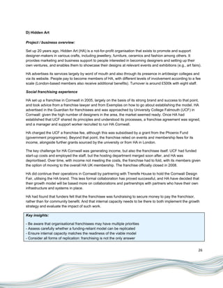 D) Hidden Art

Project / business overview:

Set up 20 years ago, Hidden Art (HA) is a not-for-profit organisation that exists to promote and support
designer-makers in various crafts, including jewellery, furniture, ceramics and fashion among others. It
provides marketing and business support to people interested in becoming designers and setting up their
own ventures, and enables them to showcase their designs at relevant events and exhibitions (e.g., art fairs).

HA advertises its services largely by word of mouth and also through its presence in art/design colleges and
via its website. People pay to become members of HA, with different levels of involvement according to a fee
scale (London-based members also receive additional benefits). Turnover is around £500k with eight staff.

Social franchising experience

HA set up a franchise in Cornwall in 2005, largely on the basis of its strong brand and success to that point,
and took advice from a franchise lawyer and from Exemplas on how to go about establishing the model. HA
advertised in the Guardian for franchisees and was approached by University College Falmouth (UCF) in
Cornwall: given the high number of designers in the area, the market seemed ready. Once HA had
established that UCF shared its principles and understood its processes, a franchise agreement was signed,
and a manager and support worker recruited to run HA Cornwall.

HA charged the UCF a franchise fee, although this was subsidised by a grant from the Phoenix Fund
(government programme). Beyond that point, the franchise relied on events and membership fees for its
income, alongside further grants sourced by the university or from HA in London.

The key challenge for HA Cornwall was generating income, but also the franchisee itself. UCF had funded
start-up costs and employed the staff, but the hosting department merged soon after, and HA was
deprioritised. Over time, with income not meeting the costs, the franchise had to fold, with its members given
the option of moving to the overall HA UK membership. The franchise officially closed in 2008.

HA did continue their operations in Cornwall by partnering with Trereife House to hold the Cornwall Design
Fair, utilising the HA brand. This less formal collaboration has proved successful, and HA have decided that
their growth model will be based more on collaborations and partnerships with partners who have their own
infrastructure and systems in place.

HA had found that funders felt that the franchisee was fundraising to secure money to pay the franchisor,
rather than for community benefit. And that internal capacity needs to be there to both implement the growth
strategy and evaluate the impact of such work.

Key insights:

- Be aware that organisational franchisees may have multiple priorities
- Assess carefully whether a funding-reliant model can be replicated
- Ensure internal capacity matches the readiness of the viable model
- Consider all forms of replication: franchising is not the only answer


                                                                                                            26
 