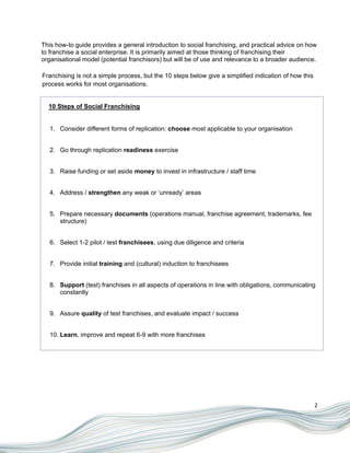 This how-to guide provides a general introduction to social franchising, and practical advice on how
to franchise a social enterprise. It is primarily aimed at those thinking of franchising their
organisational model (potential franchisors) but will be of use and relevance to a broader audience.

Franchising is not a simple process, but the 10 steps below give a simplified indication of how this
process works for most organisations.


  10 Steps of Social Franchising


   1. Consider different forms of replication: choose most applicable to your organisation


   2. Go through replication readiness exercise


   3. Raise funding or set aside money to invest in infrastructure / staff time


   4. Address / strengthen any weak or „unready‟ areas


   5. Prepare necessary documents (operations manual, franchise agreement, trademarks, fee
      structure)


   6. Select 1-2 pilot / test franchisees, using due diligence and criteria


   7. Provide initial training and (cultural) induction to franchisees


   8. Support (test) franchises in all aspects of operations in line with obligations, communicating
      constantly


   9. Assure quality of test franchises, and evaluate impact / success


   10. Learn, improve and repeat 6-9 with more franchises




                                                                                                       2
 
