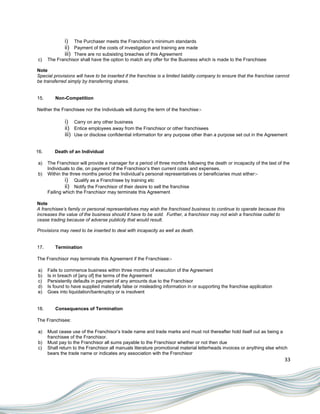 i) The Purchaser meets the Franchisor‟s minimum standards
              ii) Payment of the costs of investigation and training are made
              iii) There are no subsisting breaches of this Agreement
c)    The Franchisor shall have the option to match any offer for the Business which is made to the Franchisee

Note
Special provisions will have to be inserted if the franchise is a limited liability company to ensure that the franchise cannot
be transferred simply by transferring shares.


15.      Non-Competition

Neither the Franchisee nor the Individuals will during the term of the franchise:-

              i) Carry on any other business
              ii) Entice employees away from the Franchisor or other franchisees
              iii) Use or disclose confidential information for any purpose other than a purpose set out in the Agreement

16.      Death of an Individual

a)    The Franchisor will provide a manager for a period of three months following the death or incapacity of the last of the
      Individuals to die, on payment of the Franchisor‟s then current costs and expenses.
b)    Within the three months period the Individual‟s personal representatives or beneficiaries must either:-
               i) Qualify as a Franchisee by training etc
               ii) Notify the Franchisor of their desire to sell the franchise
      Failing which the Franchisor may terminate this Agreement

Note
A franchisee’s family or personal representatives may wish the franchised business to continue to operate because this
increases the value of the business should it have to be sold. Further, a franchisor may not wish a franchise outlet to
cease trading because of adverse publicity that would result.

Provisions may need to be inserted to deal with incapacity as well as death.


17.      Termination

The Franchisor may terminate this Agreement if the Franchisee:-

a)    Fails to commence business within three months of execution of the Agreement
b)    Is in breach of [any of] the terms of the Agreement
c)    Persistently defaults in payment of any amounts due to the Franchisor
d)    Is found to have supplied materially false or misleading information in or supporting the franchise application
e)    Goes into liquidation/bankruptcy or is insolvent


18.      Consequences of Termination

The Franchisee:

a)    Must cease use of the Franchisor‟s trade name and trade marks and must not thereafter hold itself out as being a
      franchisee of the Franchisor.
b)    Must pay to the Franchisor all sums payable to the Franchisor whether or not then due
c)    Shall return to the Franchisor all manuals literature promotional material letterheads invoices or anything else which
      bears the trade name or indicates any association with the Franchisor
                                                                                                                            33
 